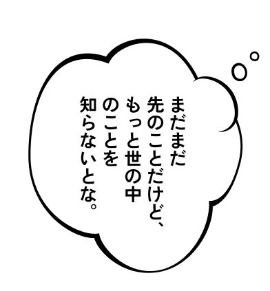 まだまだ先のことだけど、もっと世の中のことを知らないとな。